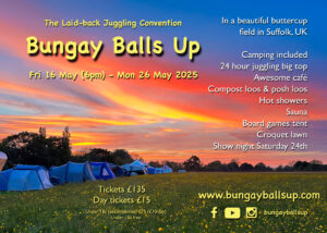 Background picture: sunset over a field of buttercups, with tents and a big top in the distance. The Laid-back Juggling Convention Bungay Balls Up Fri 16 May (6pm) - Mon 26 May 2025 In a beautiful buttercup field in Suffolk, UK Camping included 24 hour juggling big top Awesome café Compost loos & posh loos Hot showers Sauna Board games tent Croquet lawn Show night Saturday 24th Tickets £135 Day tickets £15 Under 18s (accompanied) £75 (£10/day) https://www.bungayballsup.com/